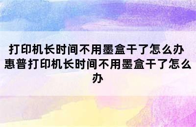 打印机长时间不用墨盒干了怎么办 惠普打印机长时间不用墨盒干了怎么办